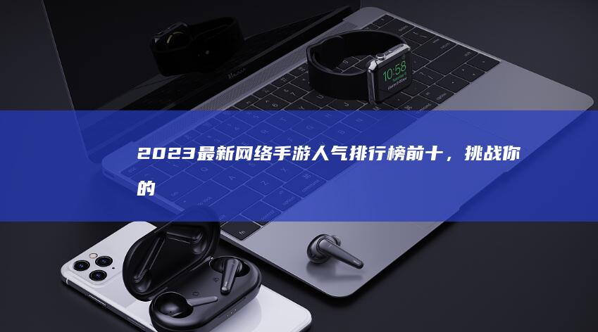 2023最新网络手游人气排行榜前十，挑战你的游戏热情！